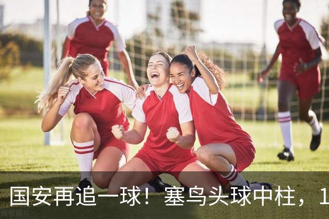 国安再追一球！塞鸟头球中柱，19岁邓捷夫补射破门