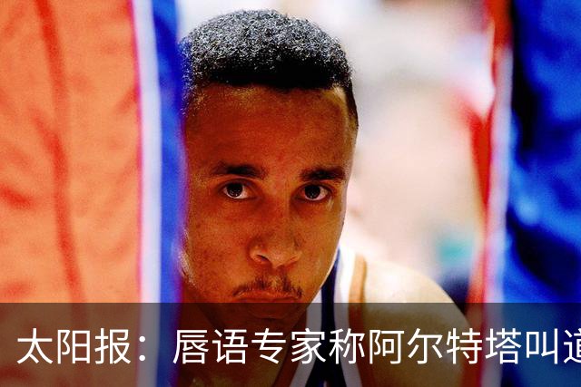 太阳报：唇语专家称阿尔特塔叫道曼回更衣室