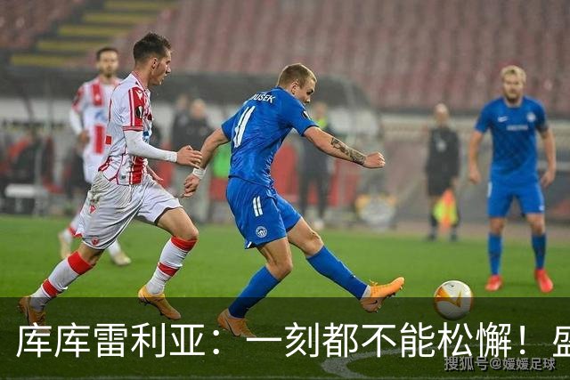 库库雷利亚：一刻都不能松懈！盛赞全队发挥，为米利唐回归感到欣喜
