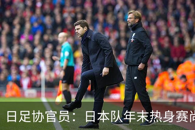 日足协官员：日本队年末热身赛尚未敲定；球员需调整好状态