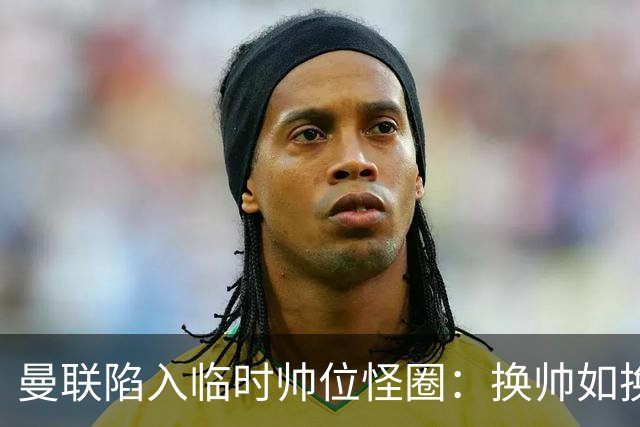 曼联陷入临时帅位怪圈：换帅如换刀，转正即平庸？