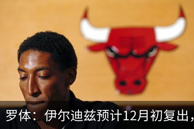 罗体：伊尔迪兹预计12月初复出，前提是他的恢复进展顺利