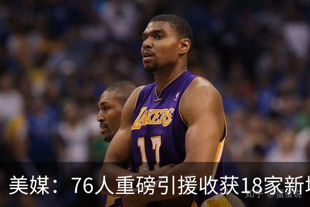 美媒：76人重磅引援收获18家新增或续约赞助商 赞助收入激增50%
