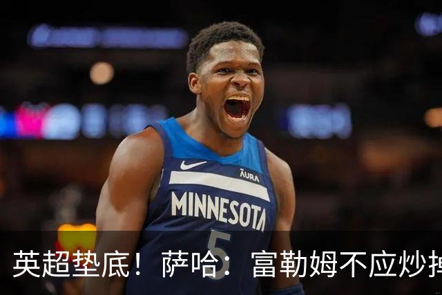 英超垫底！萨哈：富勒姆不应炒掉阿韦洛亚，换帅出现起伏很正常