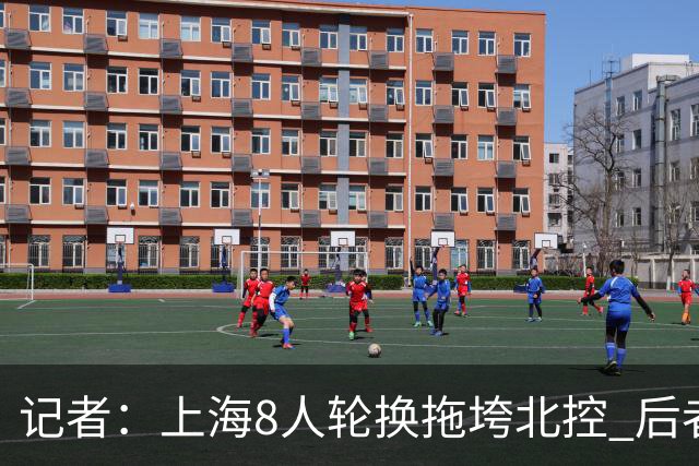 记者：上海8人轮换拖垮北控 后者第3节后半段迷之用人&攻防全被爆
