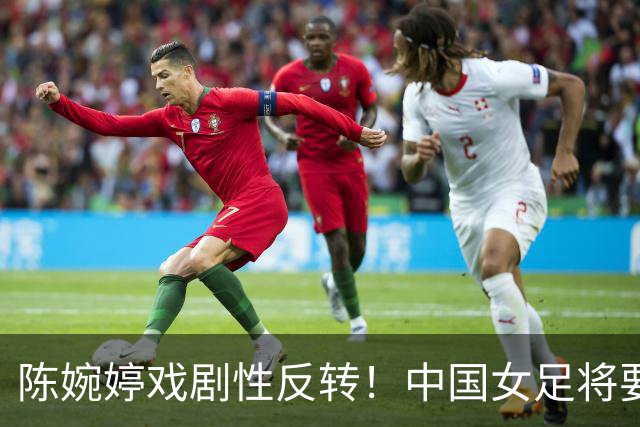 陈婉婷戏剧性反转！中国女足将要换帅，网友：陈婉婷机会来了